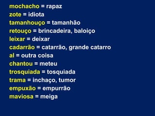 mochacho = rapaz
zote = idiota
tamanhouço = tamanhão
retouço = brincadeira, baloiço
leixar = deixar
cadarrão = catarrão, grande catarro
al = outra coisa
chantou = meteu
trosquiada = tosquiada
trama = inchaço, tumor
empuxão = empurrão
maviosa = meiga
 