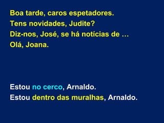 Boa tarde, caros espetadores.
Tens novidades, Judite?
Diz-nos, José, se há notícias de …
Olá, Joana.
Estou no cerco, Arnaldo.
Estou dentro das muralhas, Arnaldo.
 