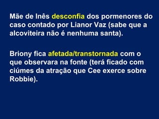 Mãe de Inês desconfia dos pormenores do
caso contado por Lianor Vaz (sabe que a
alcoviteira não é nenhuma santa).
Briony fica afetada/transtornada com o
que observara na fonte (terá ficado com
ciúmes da atração que Cee exerce sobre
Robbie).
 