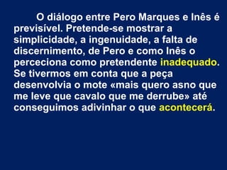 O diálogo entre Pero Marques e Inês é
previsível. Pretende-se mostrar a
simplicidade, a ingenuidade, a falta de
discernimento, de Pero e como Inês o
perceciona como pretendente inadequado.
Se tivermos em conta que a peça
desenvolvia o mote «mais quero asno que
me leve que cavalo que me derrube» até
conseguimos adivinhar o que acontecerá.
 