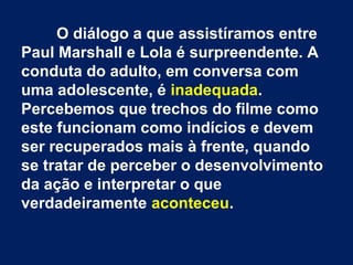 O diálogo a que assistíramos entre
Paul Marshall e Lola é surpreendente. A
conduta do adulto, em conversa com
uma adolescente, é inadequada.
Percebemos que trechos do filme como
este funcionam como indícios e devem
ser recuperados mais à frente, quando
se tratar de perceber o desenvolvimento
da ação e interpretar o que
verdadeiramente aconteceu.
 