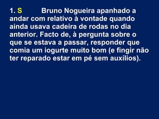 1. S Bruno Nogueira apanhado a
andar com relativo à vontade quando
ainda usava cadeira de rodas no dia
anterior. Facto de, à pergunta sobre o
que se estava a passar, responder que
comia um iogurte muito bom (e fingir não
ter reparado estar em pé sem auxílios).
 