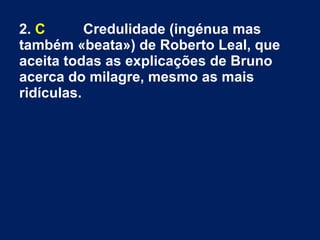 2. C Credulidade (ingénua mas
também «beata») de Roberto Leal, que
aceita todas as explicações de Bruno
acerca do milagre, mesmo as mais
ridículas.
 