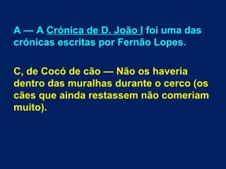 A — A Crónica de D. João I foi uma das
crónicas escritas por Fernão Lopes.
C, de Cocó de cão — Não os haveria
dentro das muralhas durante o cerco (os
cães que ainda restassem não comeriam
muito).
 