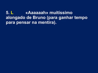 5. L «Aaaaaah» muitíssimo
alongado de Bruno (para ganhar tempo
para pensar na mentira).
 