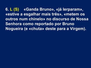 6. L (S) «Ganda Bruno», «já lerparam»,
«estive a esgalhar mais três», «metem os
outros num chinelo» no discurso de Nossa
Senhora como reportado por Bruno
Nogueira (e «chuta» deste para a Virgem).
 