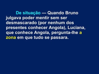 De situação — Quando Bruno
julgava poder mentir sem ser
desmascarado (por nenhum dos
presentes conhecer Angola), Luciana,
que conhece Angola, pergunta-lhe a
zona em que tudo se passara.
 