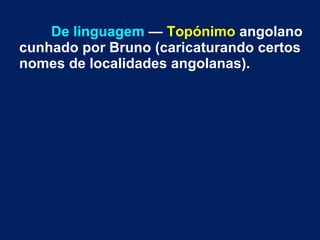De linguagem — Topónimo angolano
cunhado por Bruno (caricaturando certos
nomes de localidades angolanas).
 