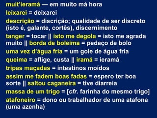 muit’ieramá — em muito má hora
leixarei = deixarei
descrição = discrição; qualidade de ser discreto
(isto é, galante, cortês), discernimento
tanger = tocar || isto me degola = isto me agrada
muito || borda de boleima = pedaço de bolo
uma vez d’água fria = um gole de água fria
queima = aflige, custa || iramá = ieramá
tripas maçadas = intestinos moídos
assim me fadem boas fadas = espero ter boa
sorte || saltou caganeira = tive diarreia
massa de um trigo = [cfr. farinha do mesmo trigo]
atafoneiro = dono ou trabalhador de uma atafona
(uma azenha)
 