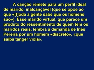 A canção remete para um perfil ideal
de marido, inalcançável (que se opõe ao
que «[t]oda a gente sabe que os homens
são»). Esse marido virtual, que parece um
produto do ressentimento de quem tem os
maridos reais, lembra a demanda de Inês
Pereira por um homem «discreto», «que
saiba tanger viola».
 