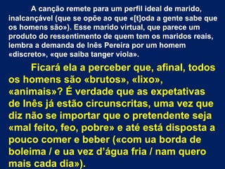 A canção remete para um perfil ideal de marido,
inalcançável (que se opõe ao que «[t]oda a gente sabe que
os homens são»). Esse marido virtual, que parece um
produto do ressentimento de quem tem os maridos reais,
lembra a demanda de Inês Pereira por um homem
«discreto», «que saiba tanger viola».
Ficará ela a perceber que, afinal, todos
os homens são «brutos», «lixo»,
«animais»? É verdade que as expetativas
de Inês já estão circunscritas, uma vez que
diz não se importar que o pretendente seja
«mal feito, feo, pobre» e até está disposta a
pouco comer e beber («com ua borda de
boleima / e ua vez d’água fria / nam quero
mais cada dia»).
 