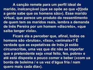 A canção remete para um perfil ideal de
marido, inalcançável (que se opõe ao que «[t]oda
a gente sabe que os homens são»). Esse marido
virtual, que parece um produto do ressentimento
de quem tem os maridos reais, lembra a demanda
de Inês Pereira por um homem «discreto», «que
saiba tanger viola».
Ficará ela a perceber que, afinal, todos os
homens são «brutos», «lixo», «animais»? É
verdade que as expetativas de Inês já estão
circunscritas, uma vez que diz não se importar
que o pretendente seja «mal feito, feo, pobre» e
até está disposta a pouco comer e beber («com ua
borda de boleima / e ua vez d’água fria / nam
quero mais cada dia»).
 