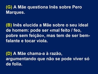 (G) A Mãe questiona Inês sobre Pero
Marques.
(B) Inês elucida a Mãe sobre o seu ideal
de homem: pode ser «mal feito / feo,
pobre sem feição», mas tem de ser bem-
falante e tocar viola.
(D) A Mãe chama-a à razão,
argumentando que não se pode viver só
de folia.
 