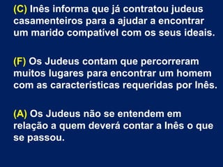 (C) Inês informa que já contratou judeus
casamenteiros para a ajudar a encontrar
um marido compatível com os seus ideais.
(F) Os Judeus contam que percorreram
muitos lugares para encontrar um homem
com as características requeridas por Inês.
(A) Os Judeus não se entendem em
relação a quem deverá contar a Inês o que
se passou.
 