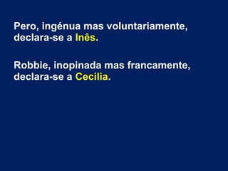 Pero, ingénua mas voluntariamente,
declara-se a Inês.
Robbie, inopinada mas francamente,
declara-se a Cecilia.
 