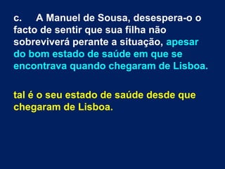 c. A Manuel de Sousa, desespera-o o
facto de sentir que sua filha não
sobreviverá perante a situação, apesar
do bom estado de saúde em que se
encontrava quando chegaram de Lisboa.

tal é o seu estado de saúde desde que
chegaram de Lisboa.
 