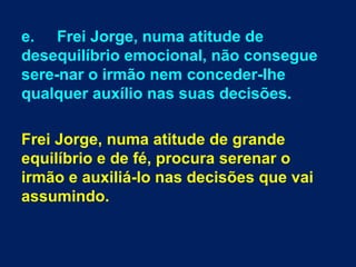 e. Frei Jorge, numa atitude de
desequilíbrio emocional, não consegue
sere­nar o irmão nem conceder­lhe
qualquer auxílio nas suas decisões.

Frei Jorge, numa atitude de grande
equilíbrio e de fé, procura serenar o
irmão e auxiliá­lo nas decisões que vai
assumindo.
 