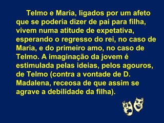 Telmo e Maria, ligados por um afeto
que se poderia dizer de pai para filha,
vivem numa atitude de expetativa,
esperando o regresso do rei, no caso de
Maria, e do primeiro amo, no caso de
Telmo. A imaginação da jovem é
estimulada pelas ideias, pelos agouros,
de Telmo (contra a vontade de D.
Madalena, receosa de que assim se
agrave a debilidade da filha).
 