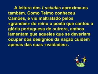 A leitura dos Lusíadas aproxima-os
também. Como Telmo conheceu
Camões, e viu maltratado pelos
«grandes» do reino o poeta que cantou a
glória portuguesa de outrora, ambos
lamentam que aqueles que se deveriam
ocupar dos desígnios da nação cuidem
apenas das suas «vaidades».
 