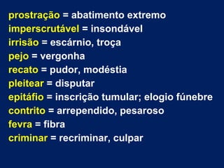 prostração = abatimento extremo
imperscrutável = insondável
irrisão = escárnio, troça
pejo = vergonha
recato = pudor, modéstia
pleitear = disputar
epitáfio = inscrição tumular; elogio fúnebre
contrito = arrependido, pesaroso
fevra = fibra
criminar = recriminar, culpar
 