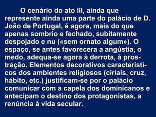 O cenário do ato III, ainda que
represente ainda uma parte do palácio de D.
João de Portugal, é agora, mais do que
apenas sombrio e fechado, subitamente
despojado e nu («sem ornato algum»). O
espaço, se antes favorecera a angústia, o
medo, adequa-se agora à derrota, à pros-
tração. Elementos decorativos característi-
cos dos ambientes religiosos (ciriais, cruz,
hábito, etc.) justificam-se por o palácio
comunicar com a capela dos dominicanos e
antecipam o destino dos protagonistas, a
renúncia à vida secular.
 