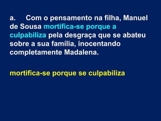 a. Com o pensamento na filha, Manuel
de Sousa mortifica-se porque a
culpabiliza pela desgraça que se abateu
sobre a sua família, inocentando
completamente Madalena.

mortifica-se porque se culpabiliza
 
