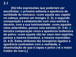 3.1
[Há três expressões que poderiam ser
escolhidas: a primeira salienta a aparência de
santidade do molusco: «com aquele seu capelo
na cabeça, parece um monge» (l. 3); a segunda
comparação é estabelecida com uma estrela e,
decerto, com a sua luminosidade: «com aqueles
raios estendidos, parece uma estrela» (ll. 3-4); a
terceira comparação vinca a aparência inofensiva
do polvo: «com aquele não ter osso nem espinha,
parece a mesma brandura, a mesma mansidão»
(ll. 4-5). Estes atributos tão lisonjeiros ligados à
aparência contrastam com a realidade, a
dissimulação de que é capaz o polvo («é o maior
traidor do mar»).]
 