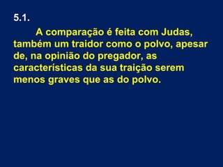 5.1.
A comparação é feita com Judas,
também um traidor como o polvo, apesar
de, na opinião do pregador, as
características da sua traição serem
menos graves que as do polvo.
 