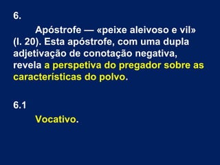 6.
Apóstrofe — «peixe aleivoso e vil»
(l. 20). Esta apóstrofe, com uma dupla
adjetivação de conotação negativa,
revela a perspetiva do pregador sobre as
características do polvo.
6.1
Vocativo.
 