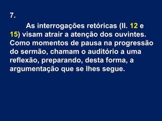 7.
As interrogações retóricas (ll. 12 e
15) visam atrair a atenção dos ouvintes.
Como momentos de pausa na progressão
do sermão, chamam o auditório a uma
reflexão, preparando, desta forma, a
argumentação que se lhes segue.
 