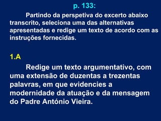 p. 133:
Partindo da perspetiva do excerto abaixo
transcrito, seleciona uma das alternativas
apresentadas e redige um texto de acordo com as
instruções fornecidas.
1.A
Redige um texto argumentativo, com
uma extensão de duzentas a trezentas
palavras, em que evidencies a
modernidade da atuação e da mensagem
do Padre António Vieira.
 