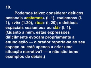 10.
Podemos talvez considerar deíticos
pessoais «estamos» (l. 1), «saiamos» (l.
1), «vê» (1.20), «tua» (l. 20); e deíticos
espaciais «saiamos» ou «lá» (l. 1).
(Quanto a mim, estas expressões
dificilmente evocam propriamente a
enunciação — o orador reporta-se ao seu
espaço ou está apenas a criar uma
situação narrativa? — e não são bons
exemplos de deixis.)
 