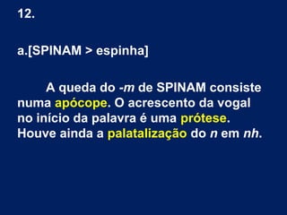 12.
a.[SPINAM > espinha]
A queda do -m de SPINAM consiste
numa apócope. O acrescento da vogal
no início da palavra é uma prótese.
Houve ainda a palatalização do n em nh.
 