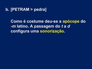 b. [PETRAM > pedra]
Como é costume deu-se a apócope do
-m latino. A passagem do t a d
configura uma sonorização.
 