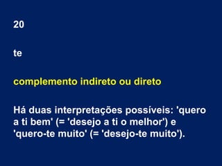 20
te
complemento indireto ou direto
Há duas interpretações possíveis: 'quero
a ti bem' (= 'desejo a ti o melhor') e
'quero-te muito' (= 'desejo-te muito').
 