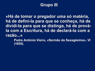 Grupo III
 
«Há de tomar o pregador uma só matéria,
há de defini-la para que se conheça, há de
dividi-la para que se distinga, há de prová-
la com a Escritura, há de declará-la com a
razão...»
Padre António Vieira, «Sermão da Sexagésima», VI
(1655).
 