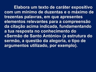 Elabora um texto de caráter expositivo
com um mínimo de duzentas e o máximo de
trezentas palavras, em que apresentes
elementos relevantes para a compreensão
da citação acima indicada, fundamentando
a tua resposta no conhecimento do
«Sermão de Santo António» (a estrutura do
sermão, a questão da alegoria, o tipo de
argumentos utilizado, por exemplo).
 