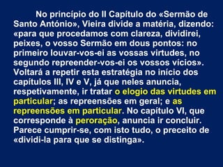 No princípio do II Capítulo do «Sermão de
Santo António», Vieira divide a matéria, dizendo:
«para que procedamos com clareza, dividirei,
peixes, o vosso Sermão em dous pontos: no
primeiro louvar-vos-ei as vossas virtudes, no
segundo repreender-vos-ei os vossos vícios».
Voltará a repetir esta estratégia no início dos
capítulos III, IV e V, já que neles anuncia,
respetivamente, ir tratar o elogio das virtudes em
particular; as repreensões em geral; e as
repreensões em particular. No capítulo VI, que
corresponde à peroração, anuncia ir concluir.
Parece cumprir-se, com isto tudo, o preceito de
«dividi-la para que se distinga».
 