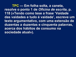 TPC — Em folha solta, a caneta,
resolve o ponto 1 de Oficina de escrita, p.
118 («Tendo como tese a frase ‘Vaidade
das vaidades e tudo é vaidade’, escreve um
texto argumentativo, com uma extensão de
duzentas a duzentas e cinquenta palavras,
acerca dos hábitos de consumo na
sociedade atual»).
 