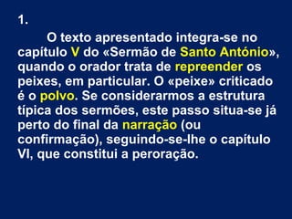 1.
O texto apresentado integra-se no
capítulo V do «Sermão de Santo António»,
quando o orador trata de repreender os
peixes, em particular. O «peixe» criticado
é o polvo. Se considerarmos a estrutura
típica dos sermões, este passo situa-se já
perto do final da narração (ou
confirmação), seguindo-se-lhe o capítulo
VI, que constitui a peroração.
 
