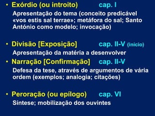 • Exórdio (ou introito) cap. I
Apresentação do tema (conceito predicável
«vos estis sal terrae»; metáfora do sal; Santo
António como modelo; invocação)
• Divisão [Exposição] cap. II-V (início)
Apresentação da matéria a desenvolver
• Narração [Confirmação] cap. II-V
Defesa da tese, através de argumentos de vária
ordem (exemplos; analogia; citações)
• Peroração (ou epílogo) cap. VI
Síntese; mobilização dos ouvintes
 
