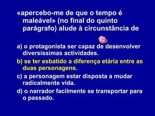 «apercebo-me de que o tempo é maleável» (no final do quinto parágrafo) alude à circunstância de  a) o protagonista ser capaz de desenvolver diversíssimas actividades. b) se ter esbatido a diferença etária entre as duas personagens. c) a personagem estar disposta a mudar radicalmente vida. d) o narrador facilmente se transportar para o passado. 