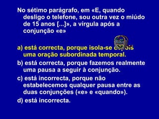 No sétimo parágrafo, em «E, quando desligo o telefone, sou outra vez o miúdo de 15 anos [...]», a vírgula após a conjunção «e» a) está correcta, porque isola-se depois uma oração subordinada temporal. b) está correcta, porque fazemos realmente uma pausa a seguir à conjunção. c) está incorrecta, porque não estabelecemos qualquer pausa entre as duas conjunções («e» e «quando»). d) está incorrecta. 