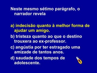 Neste mesmo sétimo parágrafo, o narrador revela a) indecisão quanto à melhor forma de ajudar um amigo. b) tristeza quanto ao que o destino trouxera ao ex-professor. c) angústia por ter estragado uma amizade de tantos anos. d) saudade dos tempos de adolescente. 