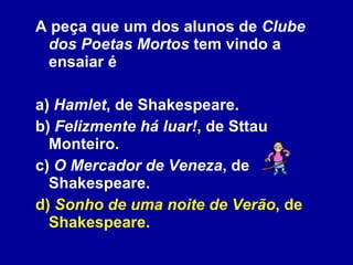 A peça que um dos alunos de  Clube dos Poetas Mortos  tem vindo a ensaiar é a)  Hamlet , de Shakespeare. b)  Felizmente há luar! , de Sttau Monteiro. c)  O Mercador de Veneza , de Shakespeare. d)  Sonho de uma noite de Verão , de Shakespeare. 