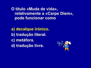 O título «Muda de vida», relativamente a «Carpe Diem», pode funcionar como a) decalque irónico. b) tradução literal. c) metáfora. d) tradução livre. 