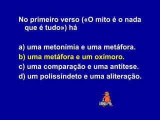 No primeiro verso («O mito é o nada que é tudo») há a) uma metonímia e uma metáfora. b) uma metáfora e um oxímoro. c) uma comparação e uma antítese. d) um polissíndeto e uma aliteração. 
