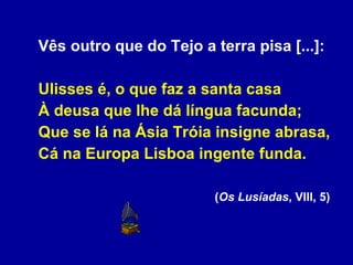 Vês outro que do Tejo a terra pisa [...]: Ulisses é, o que faz a santa casa À deusa que lhe dá língua facunda; Que se lá na Ásia Tróia insigne abrasa, Cá na Europa Lisboa ingente funda. ( Os Lusíadas , VIII, 5)  