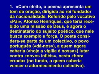 1. «Com efeito, o poema apresenta  um tom de oração, dirigida ao rei fundador da nacionalidade. Referido pelo vocativo «Pai», Afonso Henriques, que teria rece-bido uma missão de Deus, é agora o destinatário do sujeito poético, que nele busca exemplo e força. O poeta consi-dera-se parte de um colectivo, o povo português («dá-nos»), a quem agora caberia («hoje a vigília é nossa») lutar contra «novos infiéis», nesta «hora errada» (no fundo, a quem caberia vencer o adormecimento colectivo). 