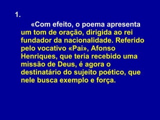 1. «Com efeito, o poema apresenta  um tom de oração, dirigida ao rei fundador da nacionalidade. Referido pelo vocativo «Pai», Afonso Henriques, que teria recebido uma missão de Deus, é agora o destinatário do sujeito poético, que nele busca exemplo e força. 